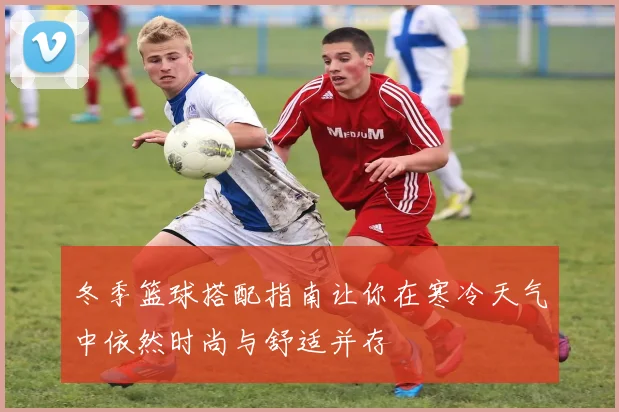 冬季篮球搭配指南让你在寒冷天气中依然时尚与舒适并存