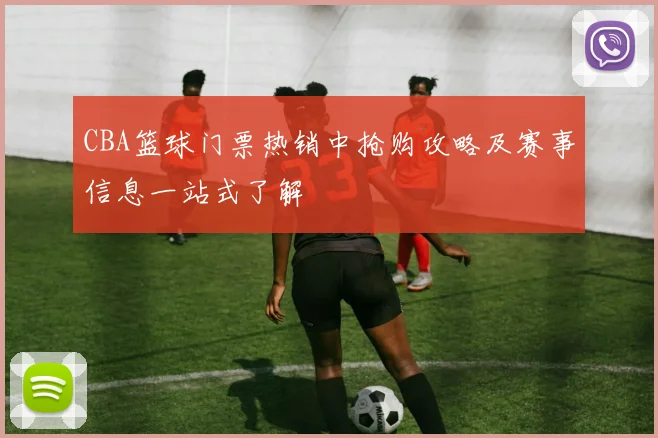 CBA篮球门票热销中抢购攻略及赛事信息一站式了解