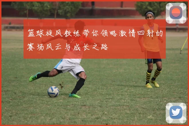 篮球旋风教练带你领略激情四射的赛场风云与成长之路