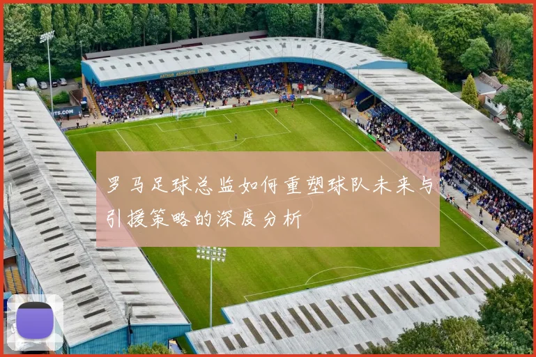 罗马足球总监如何重塑球队未来与引援策略的深度分析
