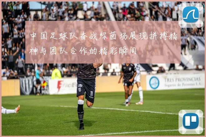 中国足球队奋战绿茵场展现拼搏精神与团队合作的精彩瞬间