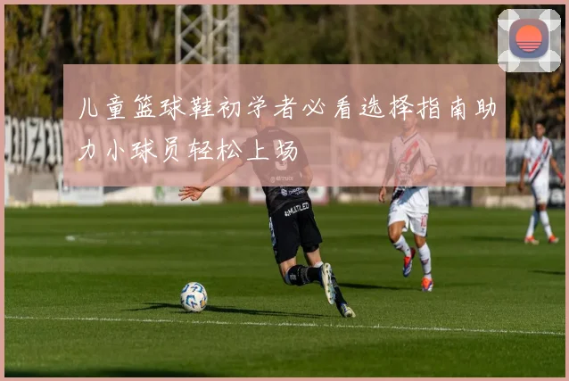儿童篮球鞋初学者必看选择指南助力小球员轻松上场
