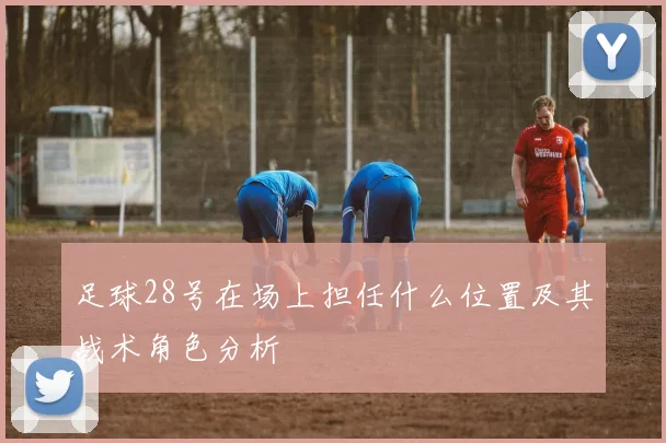 足球28号在场上担任什么位置及其战术角色分析